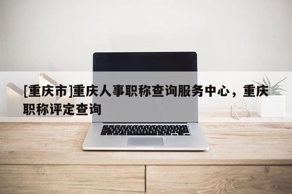 [重慶市]重慶人事職稱查詢服務(wù)中心，重慶職稱評定查詢