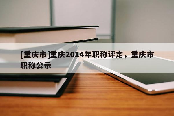 [重慶市]重慶2014年職稱評(píng)定，重慶市職稱公示
