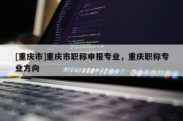 [重慶市]重慶市職稱申報(bào)專業(yè)，重慶職稱專業(yè)方向