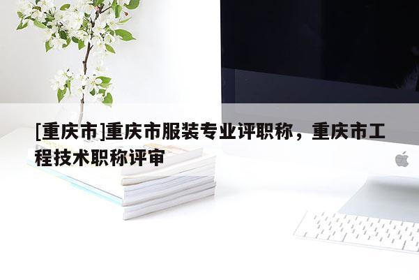 [重慶市]重慶市服裝專業(yè)評(píng)職稱，重慶市工程技術(shù)職稱評(píng)審