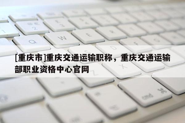 [重慶市]重慶交通運(yùn)輸職稱，重慶交通運(yùn)輸部職業(yè)資格中心官網(wǎng)