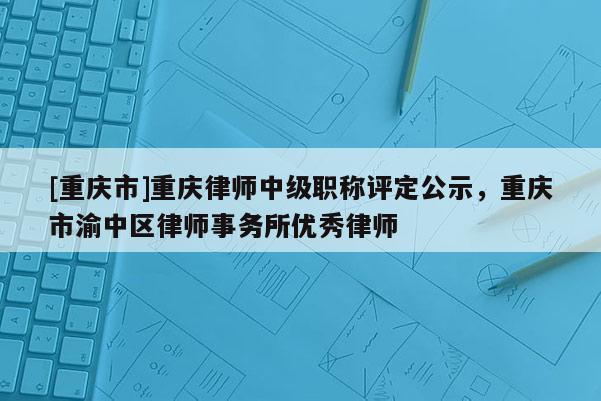 [重慶市]重慶律師中級(jí)職稱評(píng)定公示，重慶市渝中區(qū)律師事務(wù)所優(yōu)秀律師