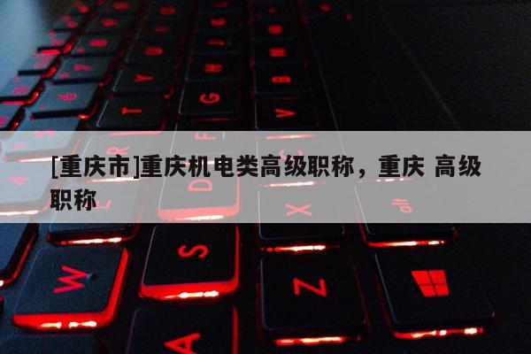 [重慶市]重慶機(jī)電類高級(jí)職稱，重慶 高級(jí)職稱