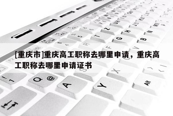 [重慶市]重慶高工職稱去哪里申請，重慶高工職稱去哪里申請證書