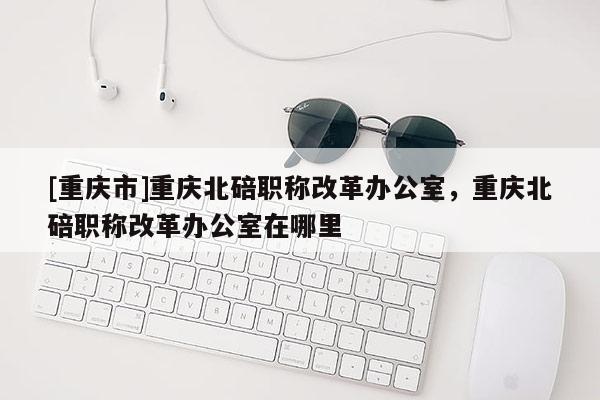 [重慶市]重慶北碚職稱改革辦公室，重慶北碚職稱改革辦公室在哪里