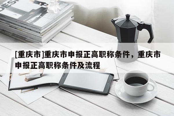 [重慶市]重慶市申報(bào)正高職稱條件，重慶市申報(bào)正高職稱條件及流程