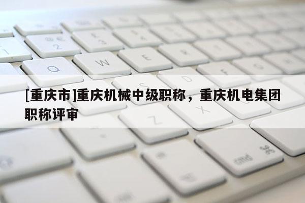 [重慶市]重慶機(jī)械中級職稱，重慶機(jī)電集團(tuán)職稱評審