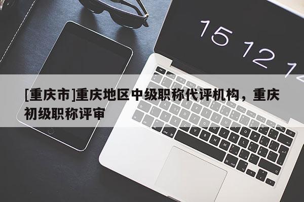 [重慶市]重慶地區(qū)中級職稱代評機(jī)構(gòu)，重慶初級職稱評審