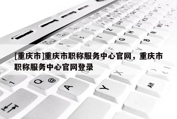 [重慶市]重慶市職稱服務(wù)中心官網(wǎng)，重慶市職稱服務(wù)中心官網(wǎng)登錄