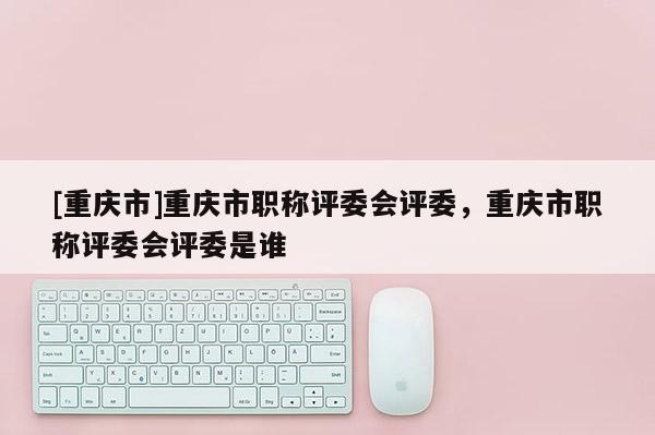 [重慶市]重慶市職稱評委會評委，重慶市職稱評委會評委是誰
