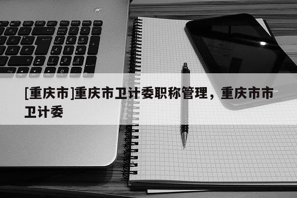 [重慶市]重慶市衛(wèi)計(jì)委職稱管理，重慶市市衛(wèi)計(jì)委