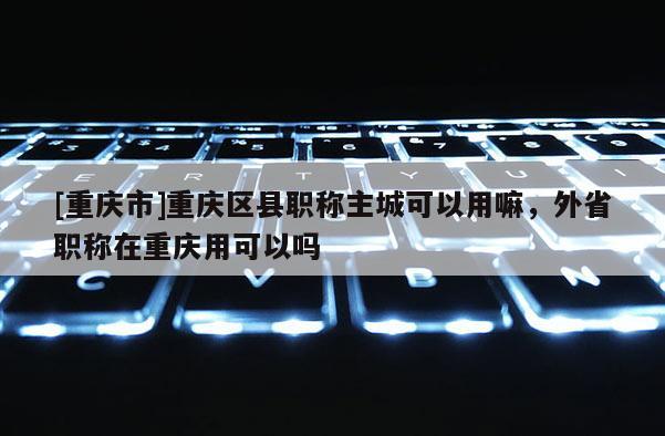 [重慶市]重慶區(qū)縣職稱主城可以用嘛，外省職稱在重慶用可以嗎