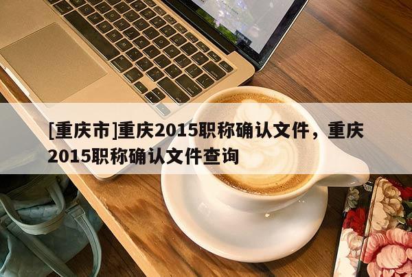 [重慶市]重慶2015職稱確認(rèn)文件，重慶2015職稱確認(rèn)文件查詢