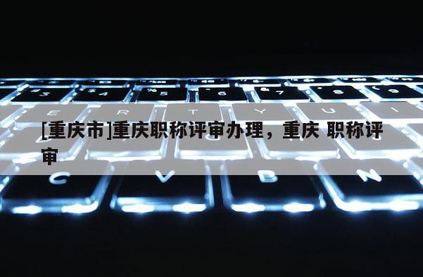 [重慶市]重慶職稱評審辦理，重慶 職稱評審
