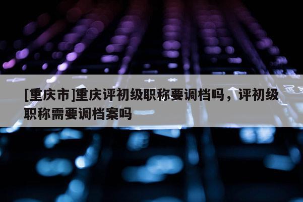 [重慶市]重慶評(píng)初級(jí)職稱要調(diào)檔嗎，評(píng)初級(jí)職稱需要調(diào)檔案嗎