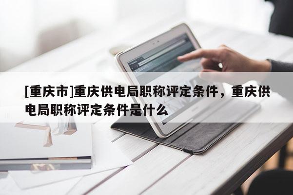 [重慶市]重慶供電局職稱評(píng)定條件，重慶供電局職稱評(píng)定條件是什么