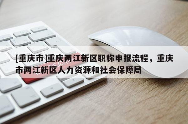 [重慶市]重慶兩江新區(qū)職稱申報流程，重慶市兩江新區(qū)人力資源和社會保障局