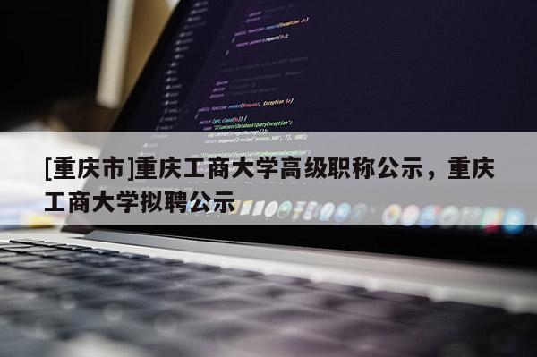 [重慶市]重慶工商大學(xué)高級(jí)職稱(chēng)公示，重慶工商大學(xué)擬聘公示