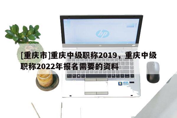 [重慶市]重慶中級職稱2019，重慶中級職稱2022年報(bào)名需要的資料