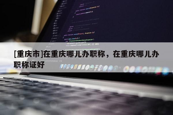 [重慶市]在重慶哪兒辦職稱，在重慶哪兒辦職稱證好