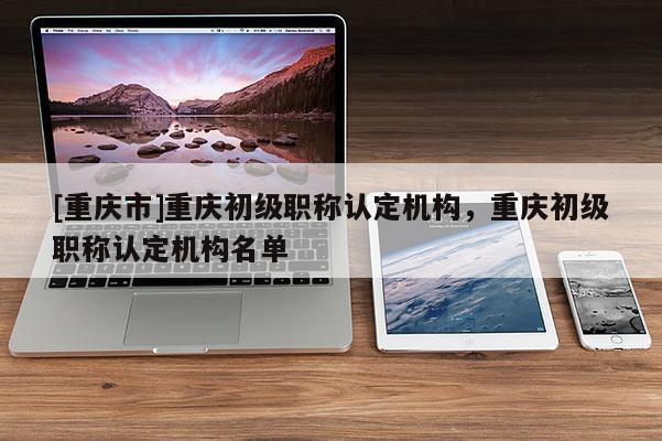 [重慶市]重慶初級職稱認(rèn)定機(jī)構(gòu)，重慶初級職稱認(rèn)定機(jī)構(gòu)名單