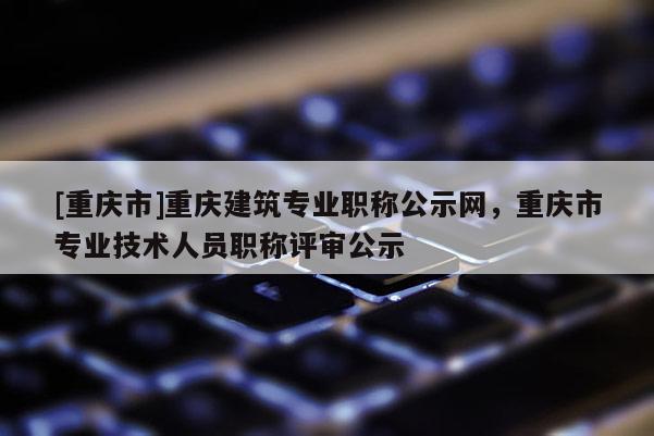 [重慶市]重慶建筑專業(yè)職稱公示網(wǎng)，重慶市專業(yè)技術(shù)人員職稱評審公示