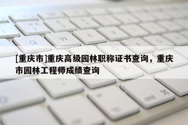 [重慶市]重慶高級園林職稱證書查詢，重慶市園林工程師成績查詢