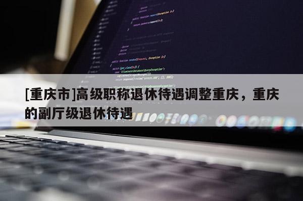 [重慶市]高級職稱退休待遇調整重慶，重慶的副廳級退休待遇