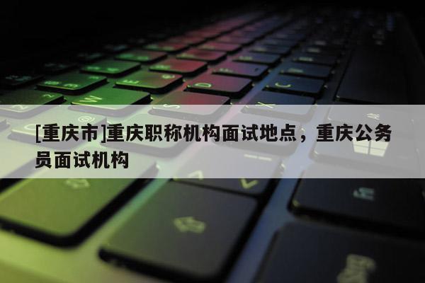 [重慶市]重慶職稱機(jī)構(gòu)面試地點(diǎn)，重慶公務(wù)員面試機(jī)構(gòu)