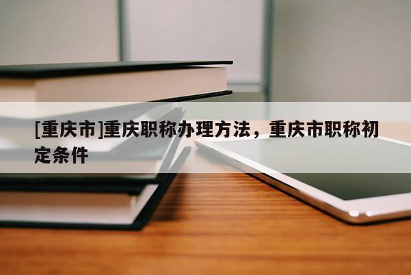 [重慶市]重慶職稱辦理方法，重慶市職稱初定條件