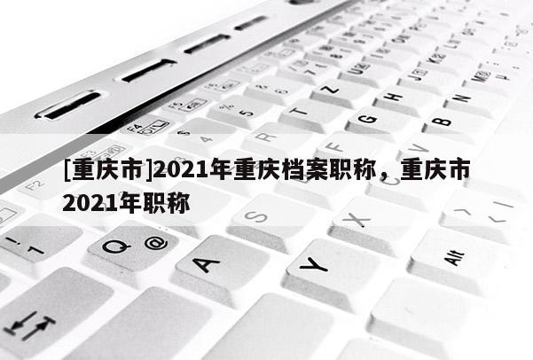 [重慶市]2021年重慶檔案職稱，重慶市2021年職稱