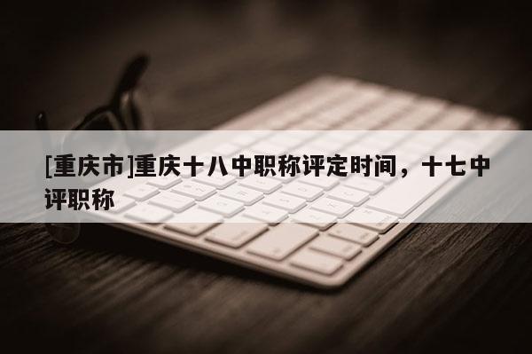 [重慶市]重慶十八中職稱評(píng)定時(shí)間，十七中評(píng)職稱