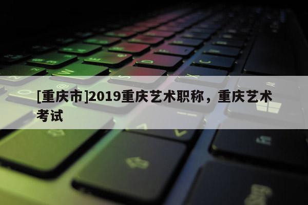 [重慶市]2019重慶藝術(shù)職稱，重慶藝術(shù)考試