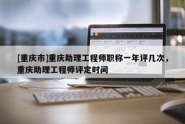 [重慶市]重慶助理工程師職稱一年評(píng)幾次，重慶助理工程師評(píng)定時(shí)間