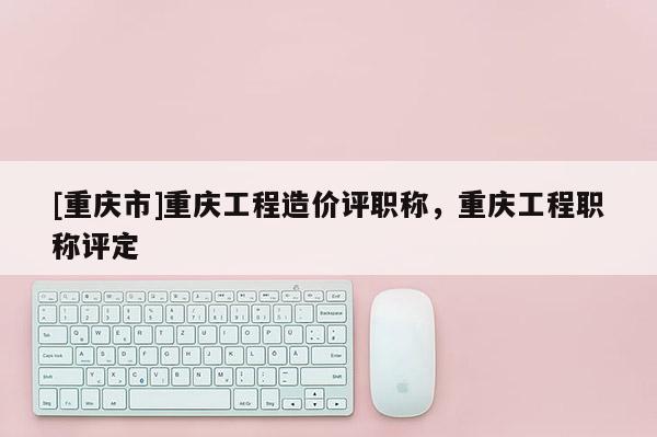 [重慶市]重慶工程造價(jià)評(píng)職稱(chēng)，重慶工程職稱(chēng)評(píng)定