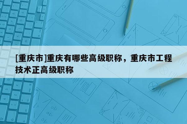 [重慶市]重慶有哪些高級職稱，重慶市工程技術正高級職稱