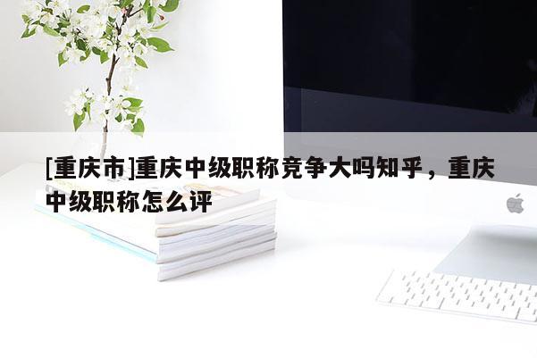 [重慶市]重慶中級職稱競爭大嗎知乎，重慶中級職稱怎么評