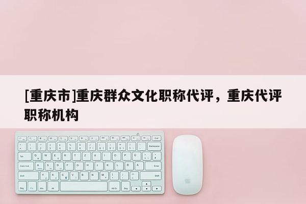 [重慶市]重慶群眾文化職稱(chēng)代評(píng)，重慶代評(píng)職稱(chēng)機(jī)構(gòu)