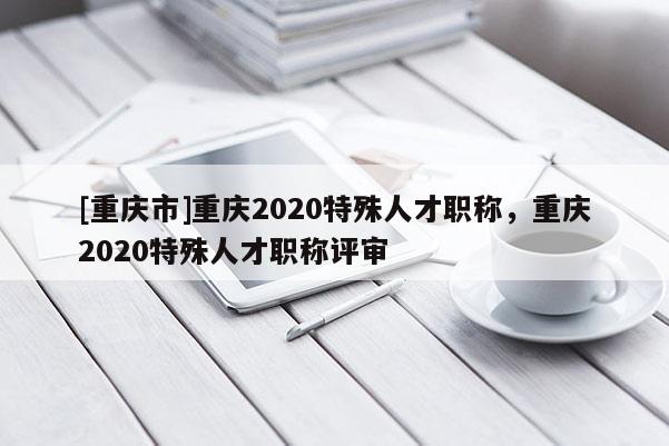 [重慶市]重慶2020特殊人才職稱，重慶2020特殊人才職稱評審