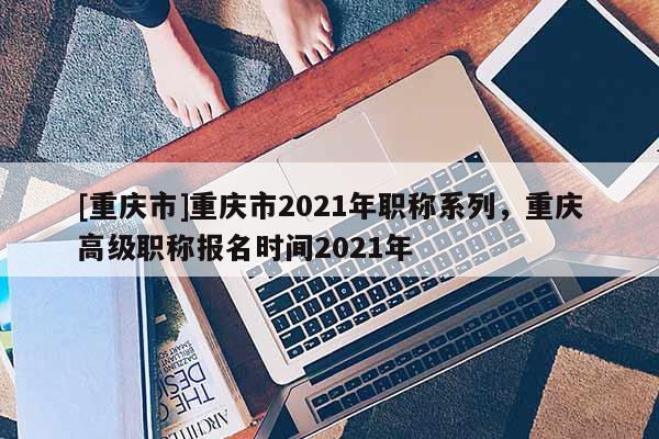 [重慶市]重慶市2021年職稱系列，重慶高級(jí)職稱報(bào)名時(shí)間2021年