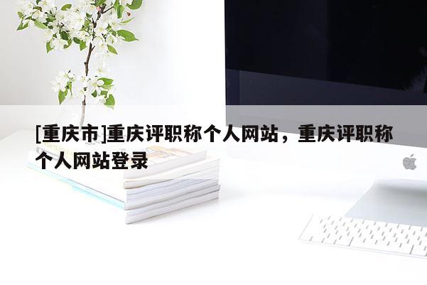 [重慶市]重慶評職稱個人網(wǎng)站，重慶評職稱個人網(wǎng)站登錄