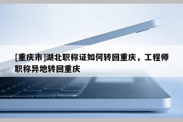 [重慶市]湖北職稱證如何轉(zhuǎn)回重慶，工程師職稱異地轉(zhuǎn)回重慶