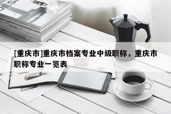 [重慶市]重慶市檔案專(zhuān)業(yè)中級(jí)職稱(chēng)，重慶市職稱(chēng)專(zhuān)業(yè)一覽表