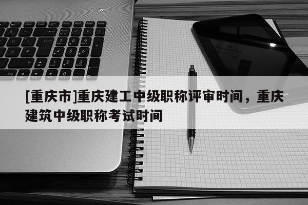 [重慶市]重慶建工中級職稱評審時間，重慶建筑中級職稱考試時間