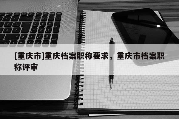 [重慶市]重慶檔案職稱要求，重慶市檔案職稱評(píng)審