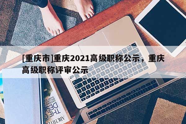 [重慶市]重慶2021高級(jí)職稱公示，重慶高級(jí)職稱評(píng)審公示
