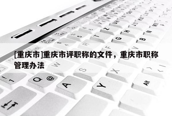 [重慶市]重慶市評職稱的文件，重慶市職稱管理辦法