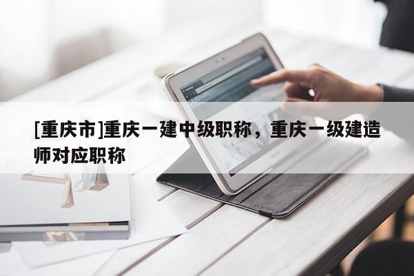 [重慶市]重慶一建中級(jí)職稱，重慶一級(jí)建造師對(duì)應(yīng)職稱