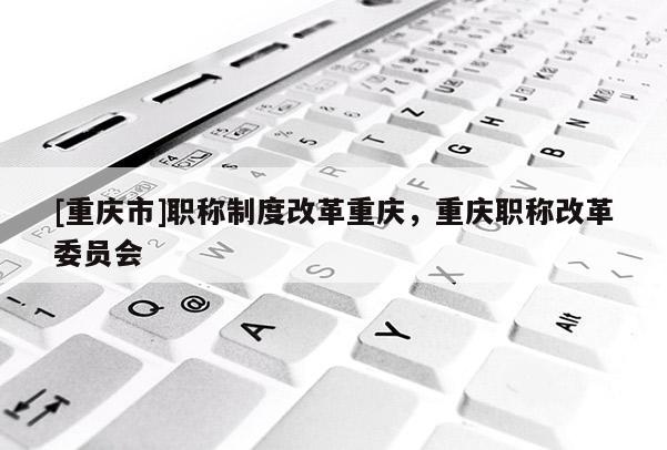 [重慶市]職稱制度改革重慶，重慶職稱改革委員會(huì)