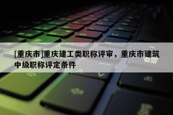 [重慶市]重慶建工類職稱評(píng)審，重慶市建筑中級(jí)職稱評(píng)定條件
